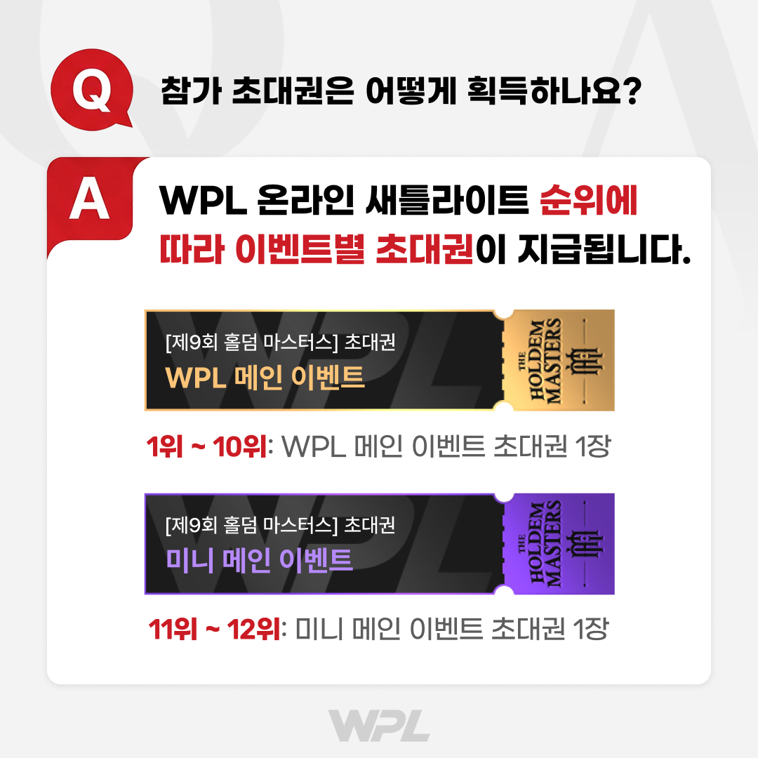 Q. 참가 초대권은 어떻게 획득하나요? A. WPL 온라인 새틀라이트 순위에 따라 이벤트별 초대권이 지급됩니다. (1위~10위 WPL 메인 이벤트 초대권, 11위~12위 미니 메인 이벤트 초대권)